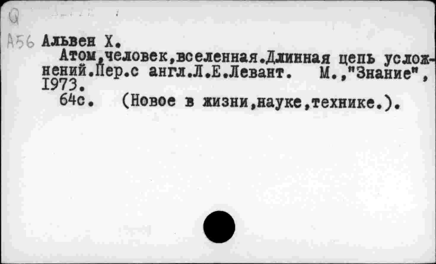 ﻿■ : Альвен X.
Атом,человек,вс елейная .Длинная цепь ус лож-нений.Пер.с англ .Л .Е .Левант.	М.,"Знание",
64с. (Новое в жизни,науке,технике.).